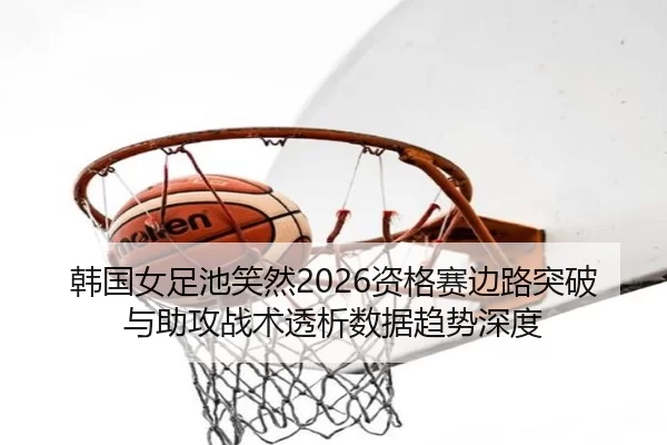 韩国女足池笑然2026资格赛边路突破与助攻战术透析数据趋势深度